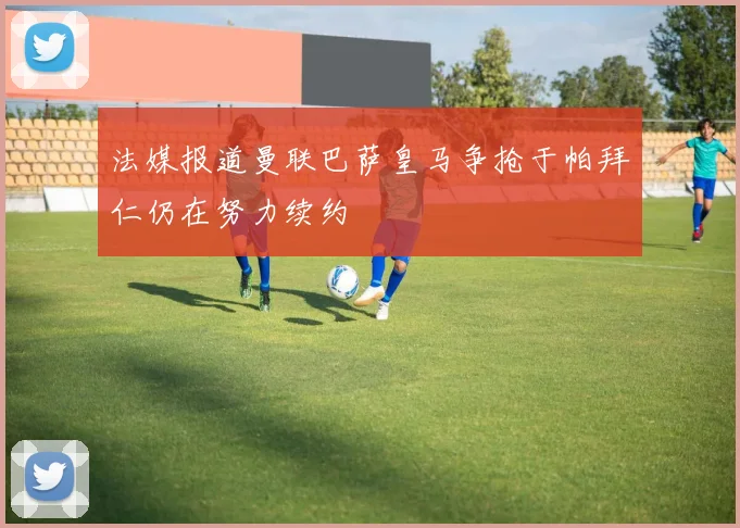 法媒报道曼联巴萨皇马争抢于帕拜仁仍在努力续约