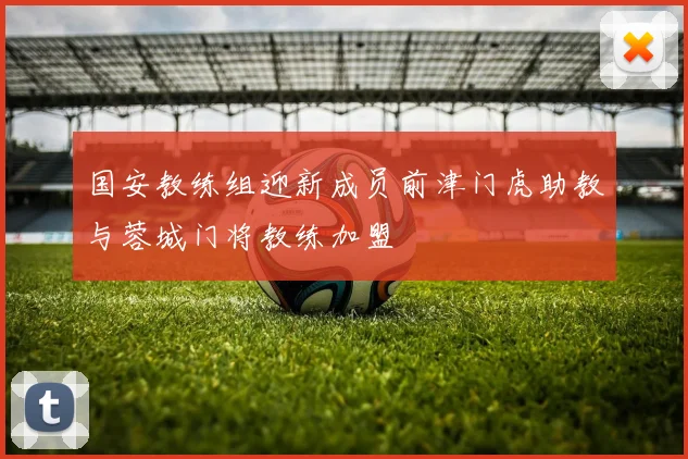 国安教练组迎新成员前津门虎助教与蓉城门将教练加盟