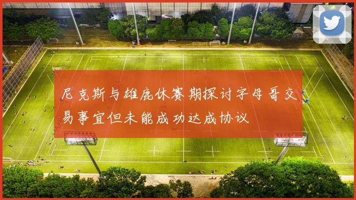 尼克斯与雄鹿休赛期探讨字母哥交易事宜但未能成功达成协议