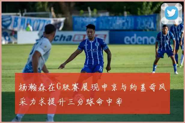 杨瀚森在G联赛展现申京与约基奇风采力求提升三分球命中率