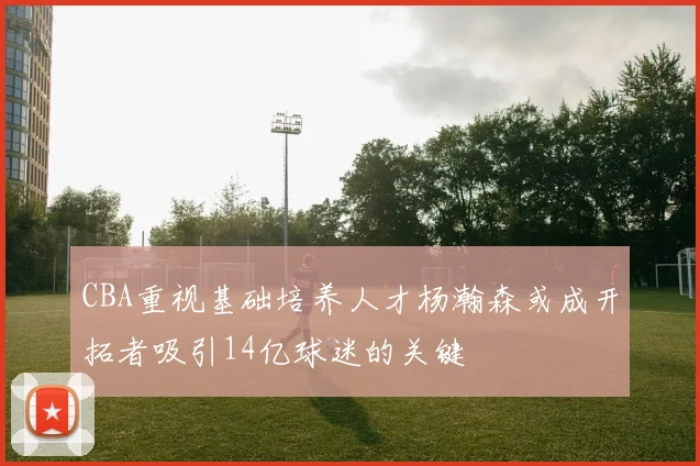 CBA重视基础培养人才杨瀚森或成开拓者吸引14亿球迷的关键