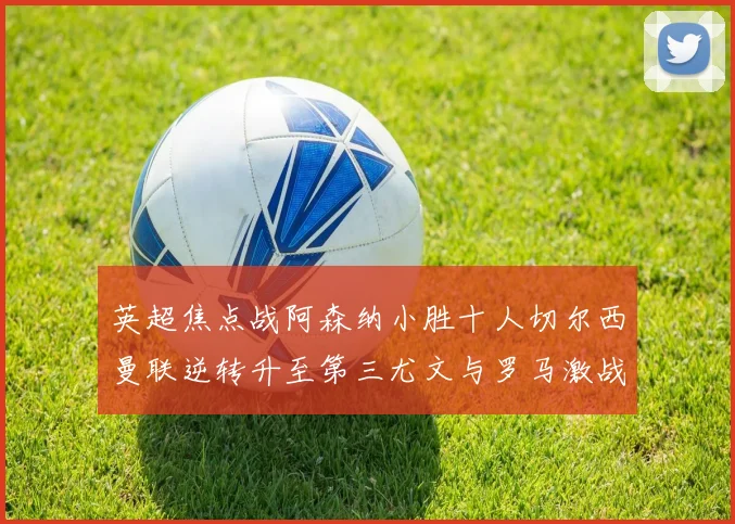 英超焦点战阿森纳小胜十人切尔西曼联逆转升至第三尤文与罗马激战平局