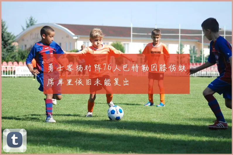 勇士客场对阵76人巴特勒因膝伤缺席库里依旧未能复出