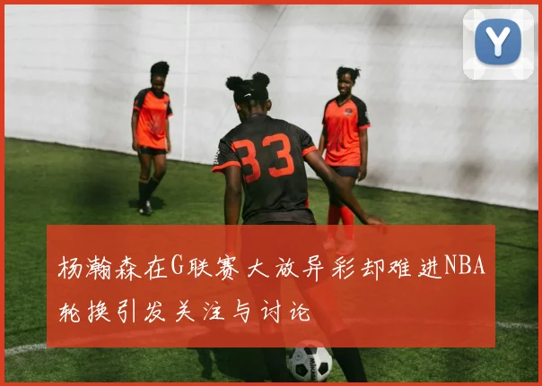 杨瀚森在G联赛大放异彩却难进NBA轮换引发关注与讨论
