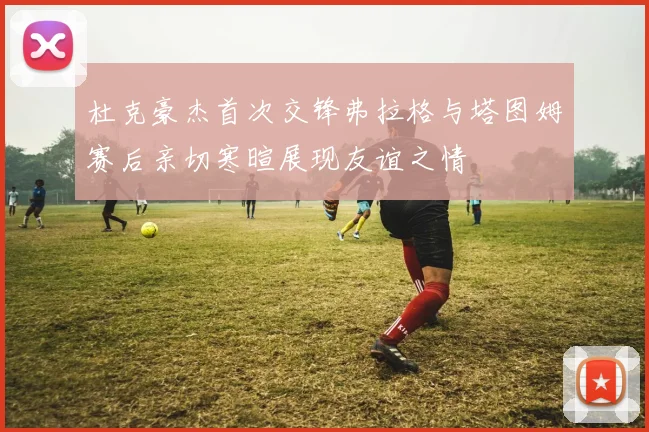 杜克豪杰首次交锋弗拉格与塔图姆赛后亲切寒暄展现友谊之情