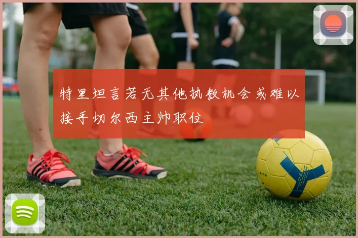 特里坦言若无其他执教机会或难以接手切尔西主帅职位