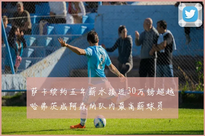萨卡续约五年薪水接近30万镑超越哈弗茨成阿森纳队内最高薪球员