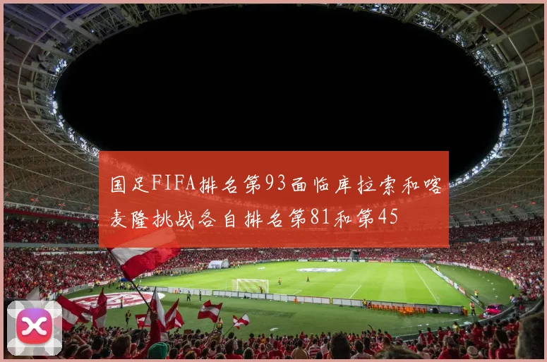 国足FIFA排名第93面临库拉索和喀麦隆挑战各自排名第81和第45