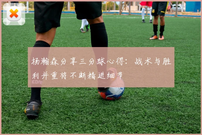 杨瀚森分享三分球心得：战术与胜利并重将不断精进细节