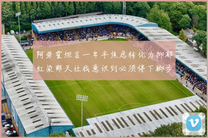 阿劳霍坦言一年半焦虑转化为抑郁红染那天让我意识到必须停下脚步