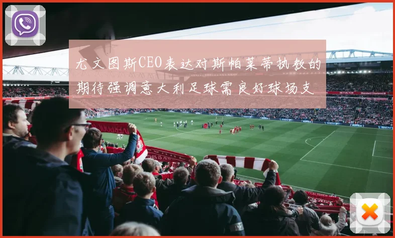 尤文图斯CEO表达对斯帕莱蒂执教的期待强调意大利足球需良好球场支持