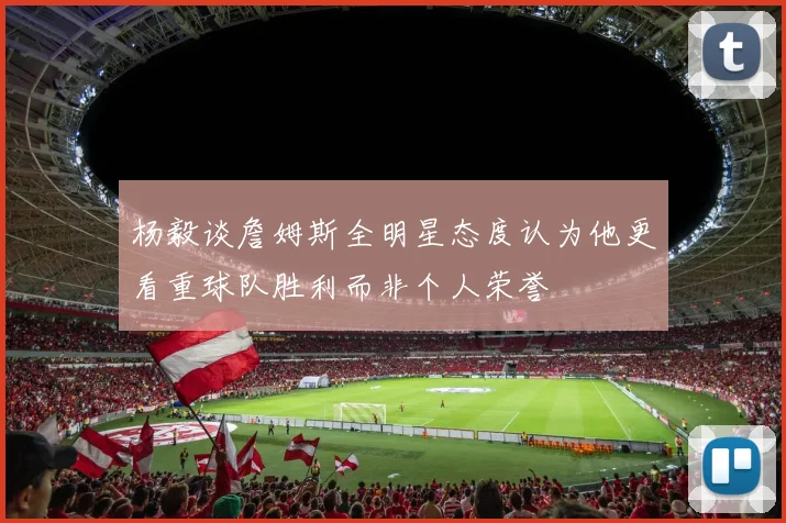 杨毅谈詹姆斯全明星态度认为他更看重球队胜利而非个人荣誉