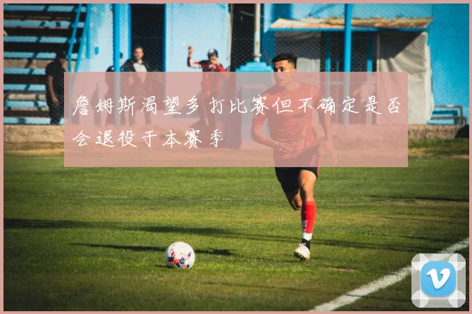 詹姆斯渴望多打比赛但不确定是否会退役于本赛季