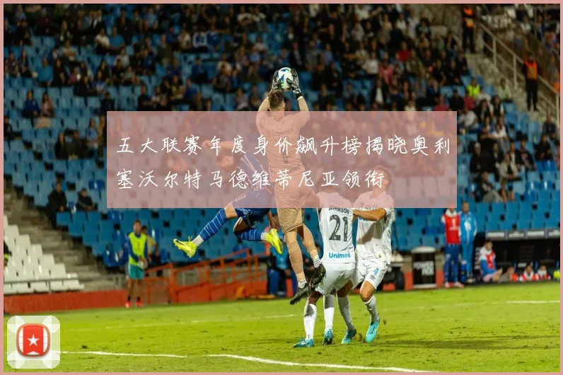 五大联赛年度身价飙升榜揭晓奥利塞沃尔特马德维蒂尼亚领衔