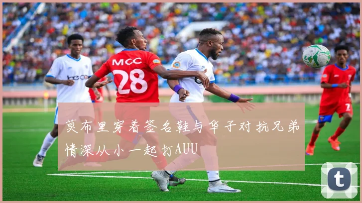 莫布里穿着签名鞋与华子对抗兄弟情深从小一起打AUU