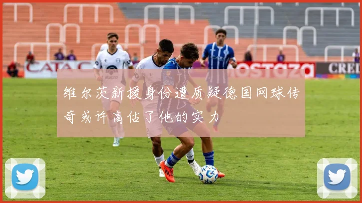 维尔茨新援身份遭质疑德国网球传奇或许高估了他的实力