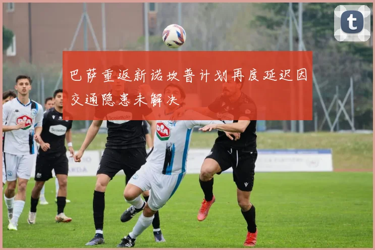 巴萨重返新诺坎普计划再度延迟因交通隐患未解决