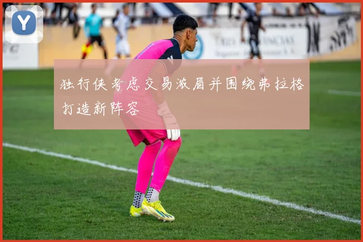 独行侠考虑交易浓眉并围绕弗拉格打造新阵容