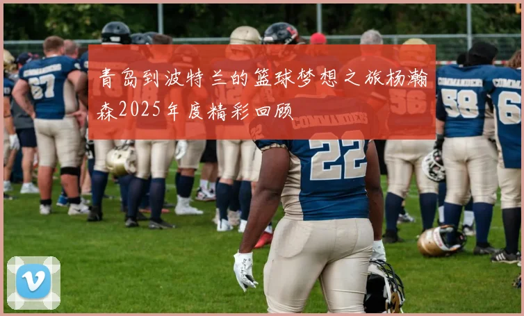 青岛到波特兰的篮球梦想之旅杨瀚森2025年度精彩回顾