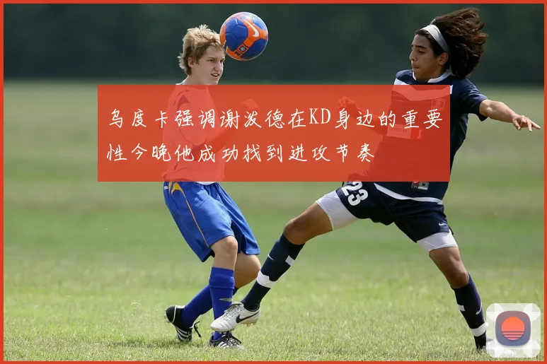 乌度卡强调谢泼德在KD身边的重要性今晚他成功找到进攻节奏