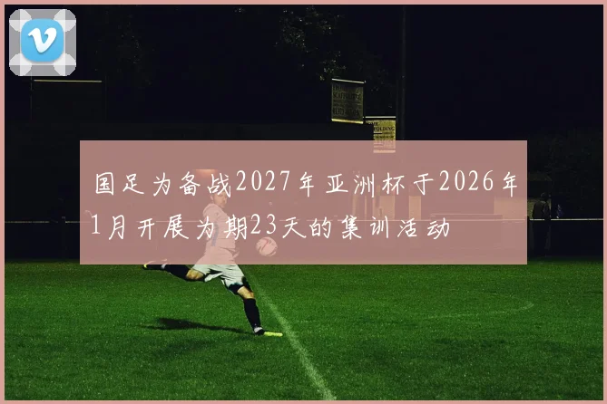 国足为备战2027年亚洲杯于2026年1月开展为期23天的集训活动