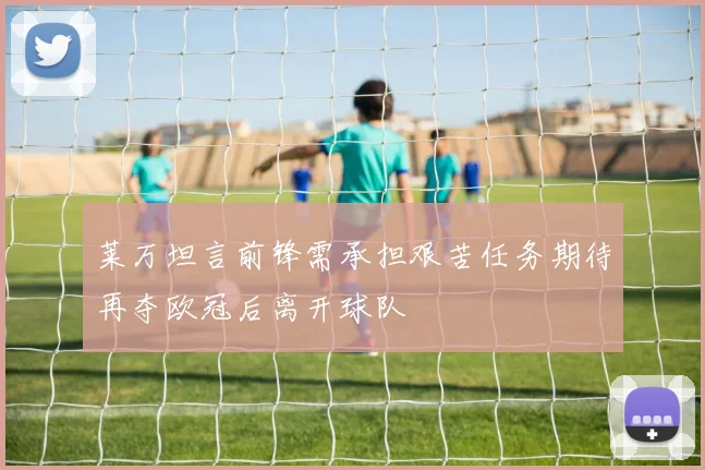 莱万坦言前锋需承担艰苦任务期待再夺欧冠后离开球队