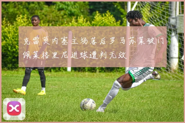 克雷莫内塞主场落后罗马苏莱破门佩莱格里尼进球遭判无效