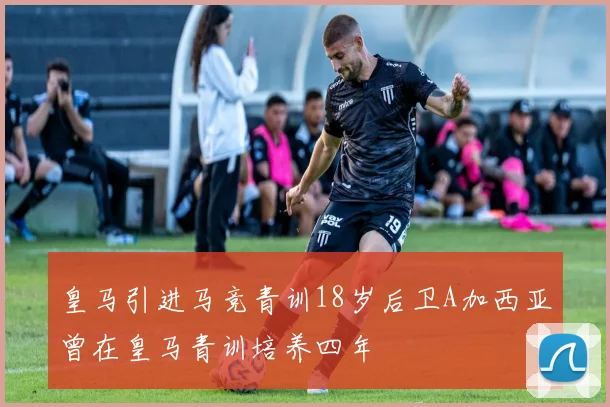 皇马引进马竞青训18岁后卫A加西亚曾在皇马青训培养四年