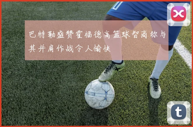 巴特勒盛赞霍福德高篮球智商称与其并肩作战令人愉快