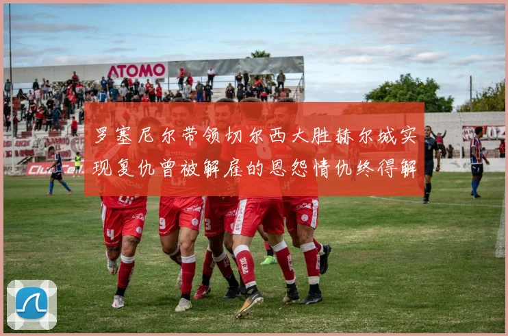 罗塞尼尔带领切尔西大胜赫尔城实现复仇曾被解雇的恩怨情仇终得解开