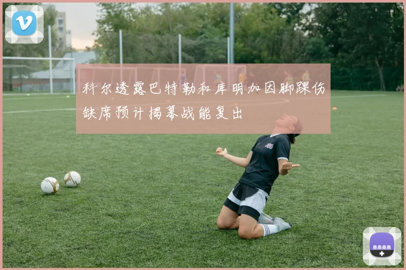 科尔透露巴特勒和库明加因脚踝伤缺席预计揭幕战能复出
