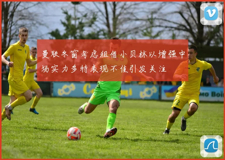 曼联冬窗考虑租借小贝林以增强中场实力多特表现不佳引发关注