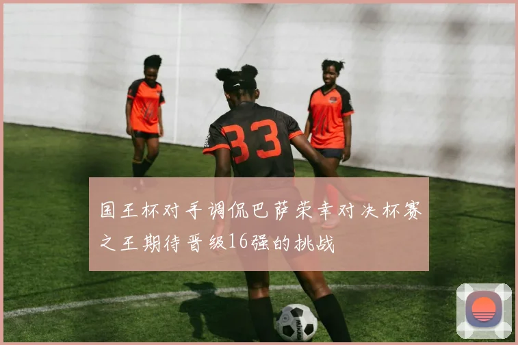 国王杯对手调侃巴萨荣幸对决杯赛之王期待晋级16强的挑战