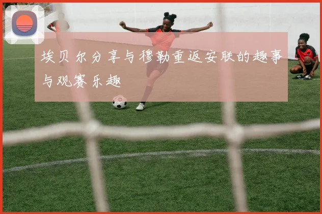 埃贝尔分享与穆勒重返安联的趣事与观赛乐趣