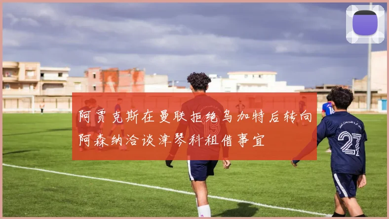 阿贾克斯在曼联拒绝乌加特后转向阿森纳洽谈津琴科租借事宜