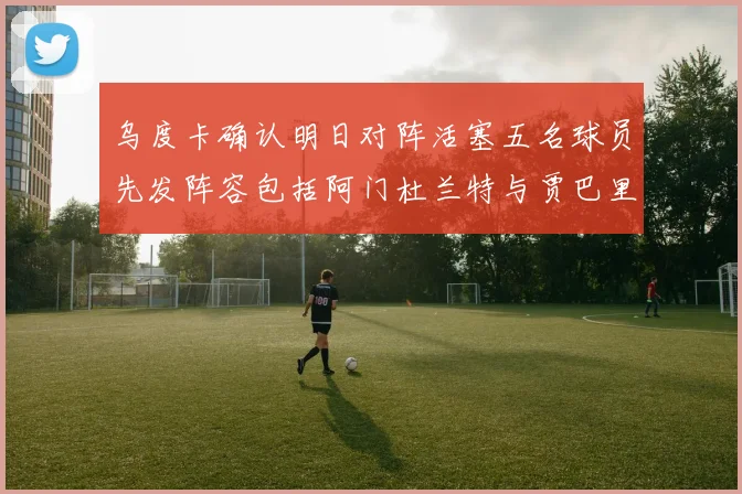 乌度卡确认明日对阵活塞五名球员先发阵容包括阿门杜兰特与贾巴里申京亚当斯
